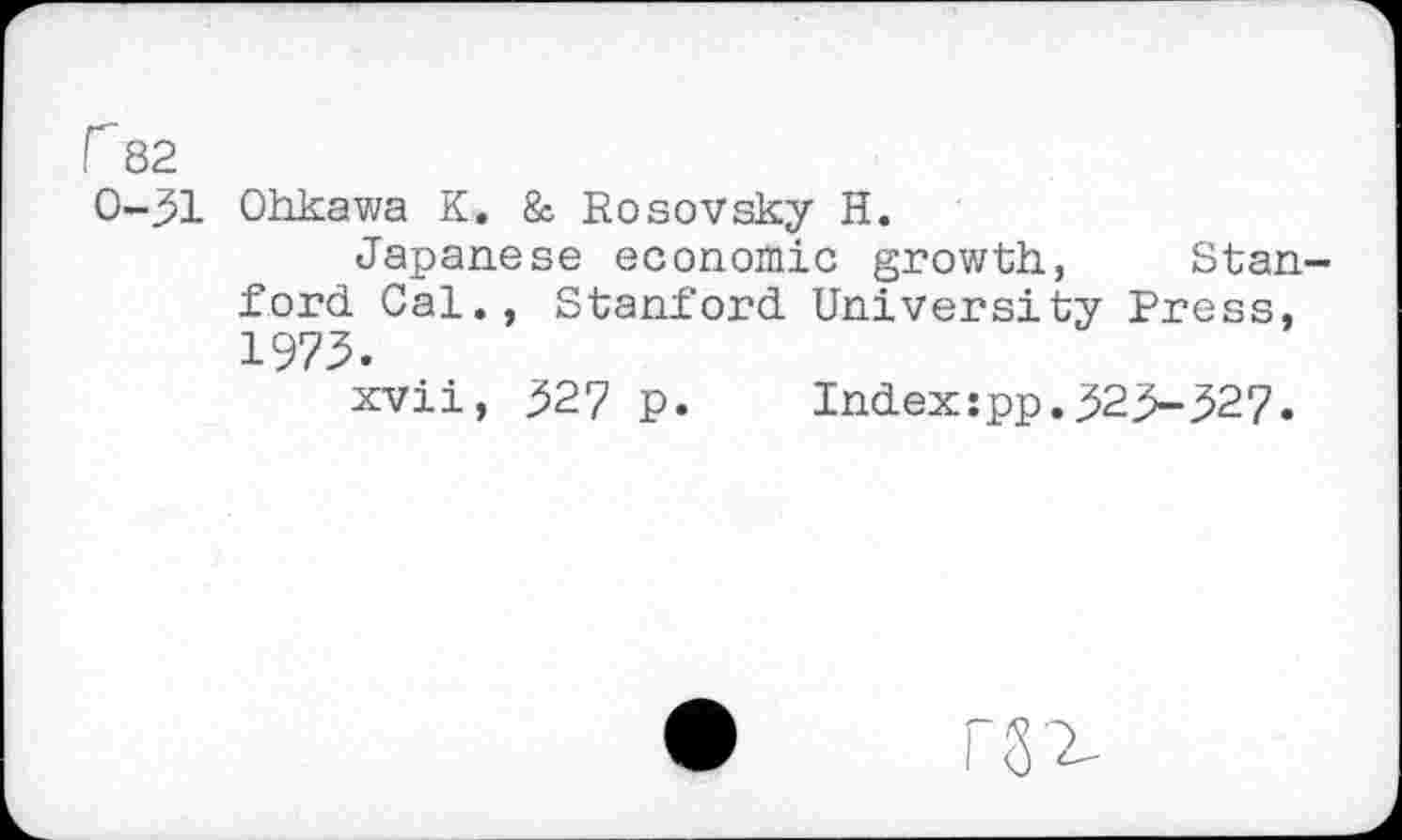 ﻿r 82
0-31
Ohkawa K. & Rosovsky H.
Japanese economic growth, Stanford Cal., Stanford University Press, 1973.
xvii, 327 p. Index:pp.323-327.